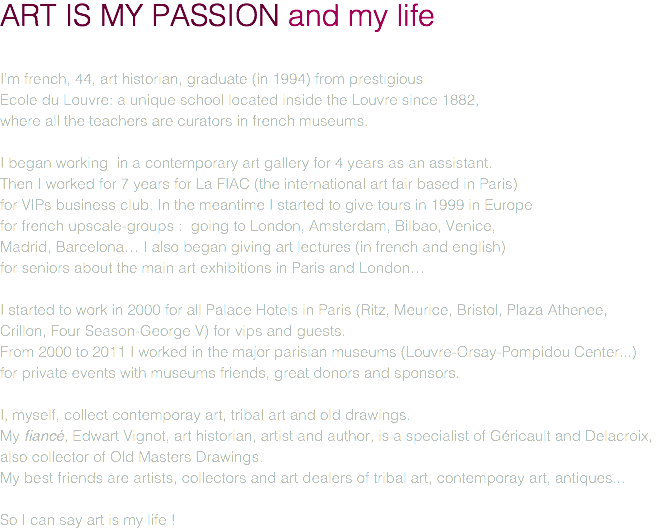 ART IS MY PASSION and my life I’m french, 44, art historian, graduate (in 1994) from prestigious Ecole du Louvre: a unique school located inside the Louvre since 1882, where all the teachers are curators in french museums. I began working in a contemporary art gallery for 4 years as an assistant. Then I worked for 7 years for La FIAC (the international art fair based in Paris) for VIPs business club. In the meantime I started to give tours in 1999 in Europe for french upscale-groups : going to London, Amsterdam, Bilbao, Venice, Madrid, Barcelona… I also began giving art lectures (in french and english) for seniors about the main art exhibitions in Paris and London… I started to work in 2000 for all Palace Hotels in Paris (Ritz, Meurice, Bristol, Plaza Athenee,  Crillon, Four Season-George V) for vips and guests. From 2000 to 2011 I worked in the major parisian museums (Louvre-Orsay-Pompidou Center...)  for private events with museums friends, great donors and sponsors. I, myself, collect contemporay art, tribal art and old drawings. My fiancé, Edwart Vignot, art historian, artist and author, is a specialist of Géricault and Delacroix, also collector of Old Masters Drawings. My best friends are artists, collectors and art dealers of tribal art, contemporay art, antiques... So I can say art is my life !