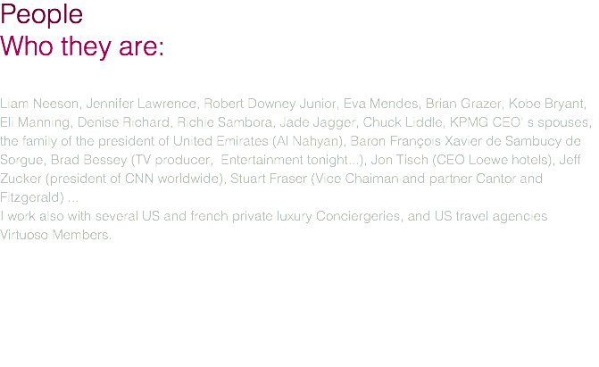 People Who they are: Liam Neeson, Jennifer Lawrence, Robert Downey Junior, Eva Mendes, Brian Grazer, Kobe Bryant, Eli Manning, Denise Richard, Richie Sambora, Jade Jagger, Chuck Liddle, KPMG CEO' s spouses, the family of the president of United Emirates (Al Nahyan), Baron François Xavier de Sambucy de Sorgue, Brad Bessey (TV producer, Entertainment tonight...), Jon Tisch (CEO Loewe hotels), Jeff Zucker (president of CNN worldwide), Stuart Fraser (Vice Chaiman and partner Cantor and Fitzgerald) ... I work also with several US and french private luxury Conciergeries, and US travel agencies Virtuoso Members. 