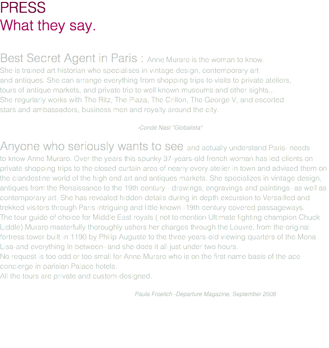 PRESS What they say. Best Secret Agent in Paris : Anne Muraro is the woman to know. She is trained art historian who specialises in vintage design, contemporary art and antiques. She can arrange everything from shopping trips to visits to private ateliers, tours of antique markets, and private trip to well known museums and other sights... She regurlarly works with The Ritz, The Plaza, The Crillon, The George V, and escorted stars and ambassadors, business men and royalty around the city. -Condé Nast "Globalista" Anyone who seriously wants to see and actually understand Paris- needs to know Anne Muraro. Over the years this spunky 37-years-old french woman has led clients on private shopping trips to the closed curtain area of nearly every atelier in town and advised them on the clandestine world of the high end art and antiques markets. She specializes in vintage design, antiques from the Renaissance to the 19th century - drawings, engravings and paintings- as well as contemporary art. She has revealed hidden details during in depth excursion to Versailled and trekked visitors through Paris intriguing and little known -19th century covered passageways. The tour guide of choice for Middle East royals ( not to mention Ultimate fighting champion Chuck Liddle) Muraro masterfully thoroughly ushers her charges through the Louvre, from the original fortress tower built in 1190 by Philip Auguste to the three-years-old viewing quarters of the Mona Lisa-and everything in between- and she does it all just under two hours. No request is too odd or too small for Anne Muraro who is on the first name basis of the ace concierge in parisian Palace hotels. All the tours are private and custom-designed. Paula Froelich -Departure Magazine, September 2008 